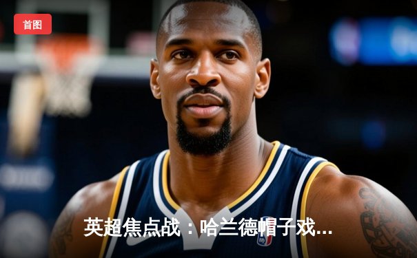 英超焦点战：哈兰德帽子戏法助曼城4-1大胜利物浦，领跑积分榜