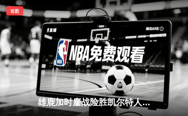 雄鹿加时鏖战险胜凯尔特人 字母哥44+14+7主宰关键时刻